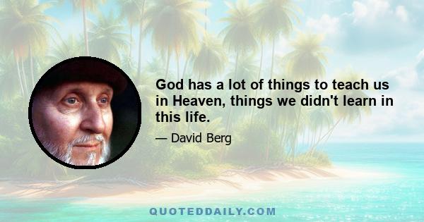 God has a lot of things to teach us in Heaven, things we didn't learn in this life.