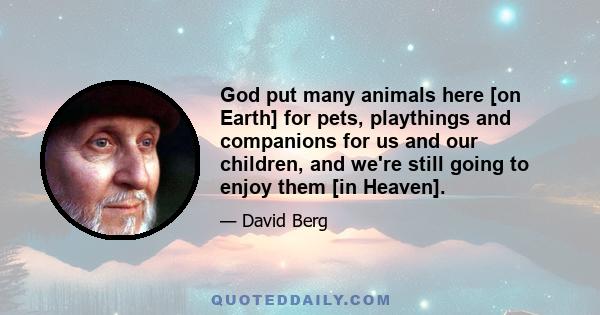 God put many animals here [on Earth] for pets, playthings and companions for us and our children, and we're still going to enjoy them [in Heaven].