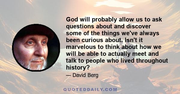 God will probably allow us to ask questions about and discover some of the things we've always been curious about. Isn't it marvelous to think about how we will be able to actually meet and talk to people who lived