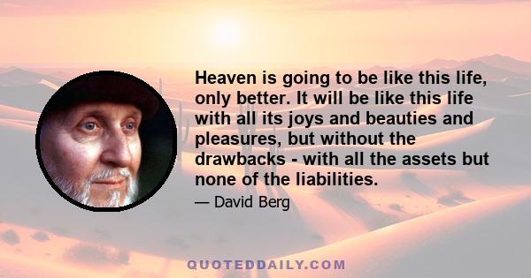 Heaven is going to be like this life, only better. It will be like this life with all its joys and beauties and pleasures, but without the drawbacks - with all the assets but none of the liabilities.