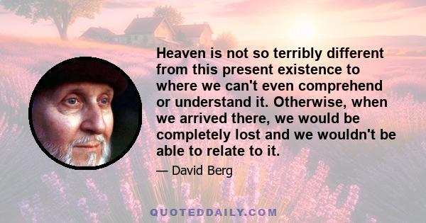 Heaven is not so terribly different from this present existence to where we can't even comprehend or understand it. Otherwise, when we arrived there, we would be completely lost and we wouldn't be able to relate to it.