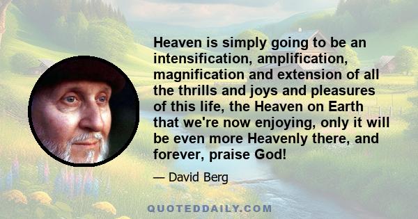 Heaven is simply going to be an intensification, amplification, magnification and extension of all the thrills and joys and pleasures of this life, the Heaven on Earth that we're now enjoying, only it will be even more