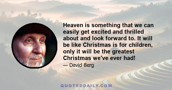 Heaven is something that we can easily get excited and thrilled about and look forward to. It will be like Christmas is for children, only it will be the greatest Christmas we've ever had!