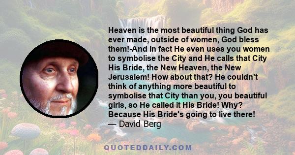 Heaven is the most beautiful thing God has ever made, outside of women, God bless them!-And in fact He even uses you women to symbolise the City and He calls that City His Bride, the New Heaven, the New Jerusalem! How