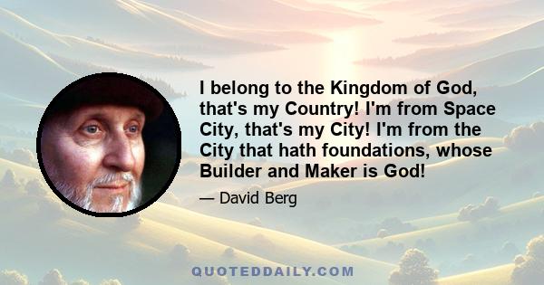 I belong to the Kingdom of God, that's my Country! I'm from Space City, that's my City! I'm from the City that hath foundations, whose Builder and Maker is God!