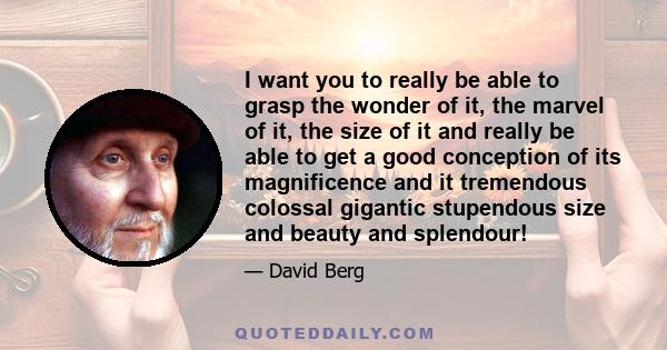 I want you to really be able to grasp the wonder of it, the marvel of it, the size of it and really be able to get a good conception of its magnificence and it tremendous colossal gigantic stupendous size and beauty and 