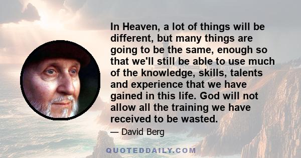 In Heaven, a lot of things will be different, but many things are going to be the same, enough so that we'll still be able to use much of the knowledge, skills, talents and experience that we have gained in this life.