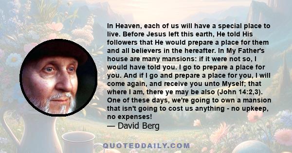 In Heaven, each of us will have a special place to live. Before Jesus left this earth, He told His followers that He would prepare a place for them and all believers in the hereafter. In My Father's house are many