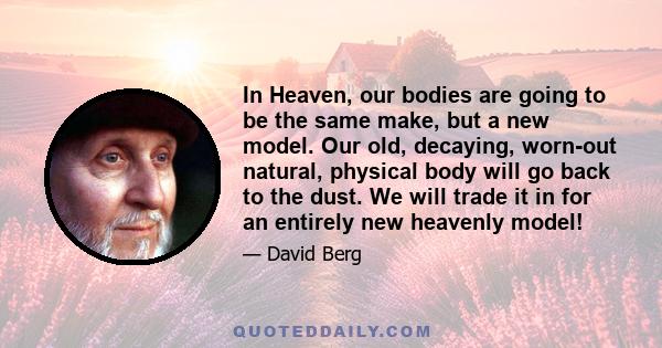 In Heaven, our bodies are going to be the same make, but a new model. Our old, decaying, worn-out natural, physical body will go back to the dust. We will trade it in for an entirely new heavenly model!