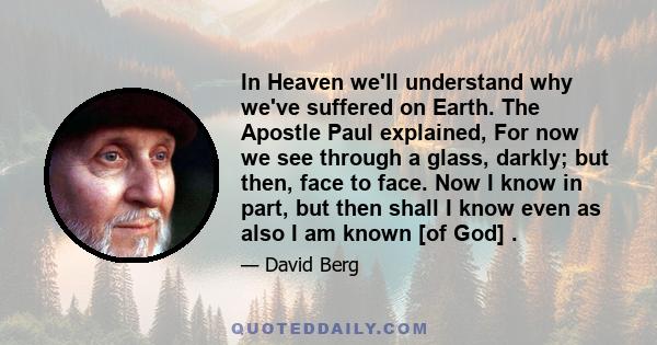 In Heaven we'll understand why we've suffered on Earth. The Apostle Paul explained, For now we see through a glass, darkly; but then, face to face. Now I know in part, but then shall I know even as also I am known [of