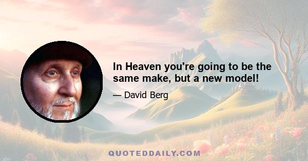 In Heaven you're going to be the same make, but a new model!