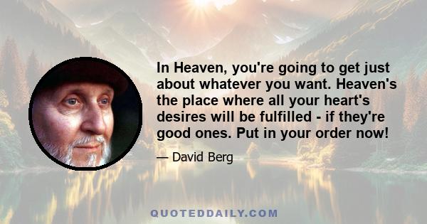 In Heaven, you're going to get just about whatever you want. Heaven's the place where all your heart's desires will be fulfilled - if they're good ones. Put in your order now!