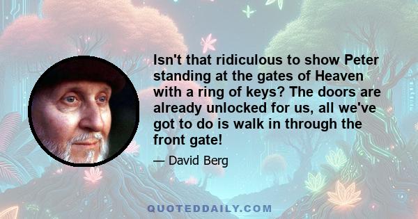 Isn't that ridiculous to show Peter standing at the gates of Heaven with a ring of keys? The doors are already unlocked for us, all we've got to do is walk in through the front gate!