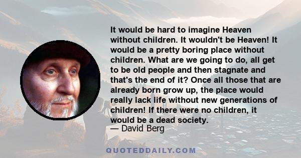 It would be hard to imagine Heaven without children. It wouldn't be Heaven! It would be a pretty boring place without children. What are we going to do, all get to be old people and then stagnate and that's the end of