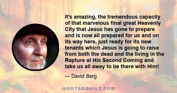 It's amazing, the tremendous capacity of that marvelous final great Heavenly City that Jesus has gone to prepare and is now all prepared for us and on its way here, just ready for its new tenants which Jesus is going to 