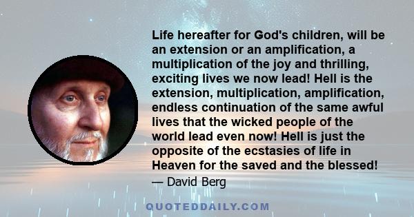 Life hereafter for God's children, will be an extension or an amplification, a multiplication of the joy and thrilling, exciting lives we now lead! Hell is the extension, multiplication, amplification, endless