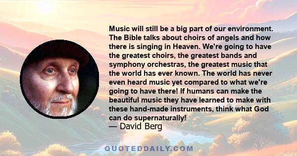 Music will still be a big part of our environment. The Bible talks about choirs of angels and how there is singing in Heaven. We're going to have the greatest choirs, the greatest bands and symphony orchestras, the