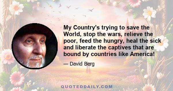 My Country's trying to save the World, stop the wars, relieve the poor, feed the hungry, heal the sick and liberate the captives that are bound by countries like America!