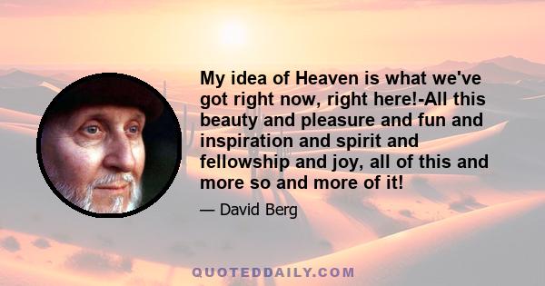 My idea of Heaven is what we've got right now, right here!-All this beauty and pleasure and fun and inspiration and spirit and fellowship and joy, all of this and more so and more of it!