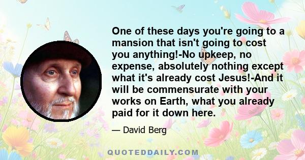 One of these days you're going to a mansion that isn't going to cost you anything!-No upkeep, no expense, absolutely nothing except what it's already cost Jesus!-And it will be commensurate with your works on Earth,