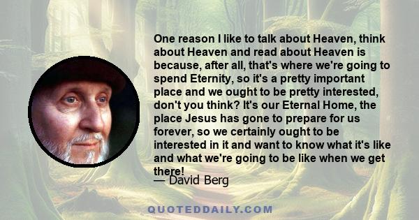 One reason I like to talk about Heaven, think about Heaven and read about Heaven is because, after all, that's where we're going to spend Eternity, so it's a pretty important place and we ought to be pretty interested,