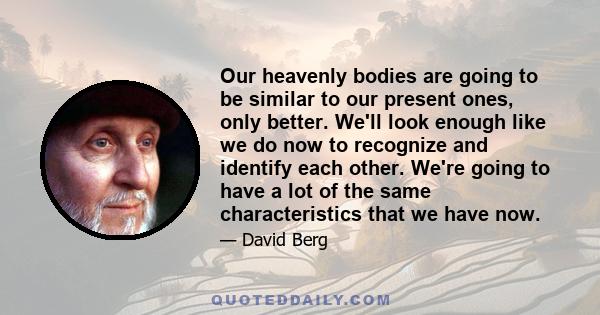 Our heavenly bodies are going to be similar to our present ones, only better. We'll look enough like we do now to recognize and identify each other. We're going to have a lot of the same characteristics that we have now.