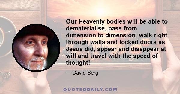 Our Heavenly bodies will be able to dematerialise, pass from dimension to dimension, walk right through walls and locked doors as Jesus did, appear and disappear at will and travel with the speed of thought!