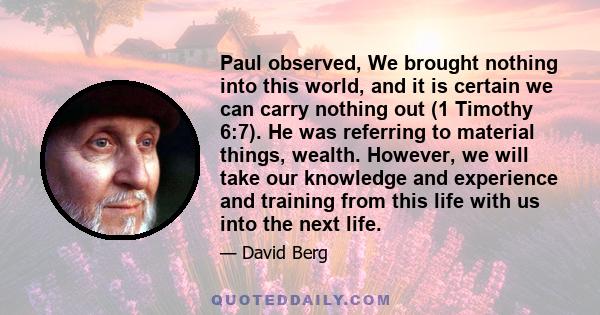 Paul observed, We brought nothing into this world, and it is certain we can carry nothing out (1 Timothy 6:7). He was referring to material things, wealth. However, we will take our knowledge and experience and training 