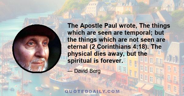 The Apostle Paul wrote, The things which are seen are temporal; but the things which are not seen are eternal (2 Corinthians 4:18). The physical dies away, but the spiritual is forever.