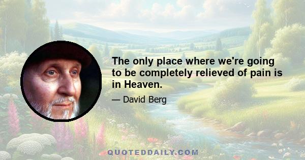 The only place where we're going to be completely relieved of pain is in Heaven.