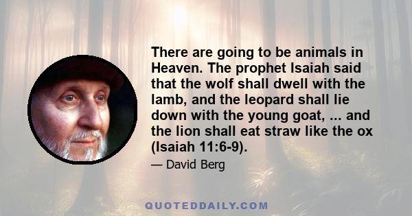 There are going to be animals in Heaven. The prophet Isaiah said that the wolf shall dwell with the lamb, and the leopard shall lie down with the young goat, ... and the lion shall eat straw like the ox (Isaiah 11:6-9).