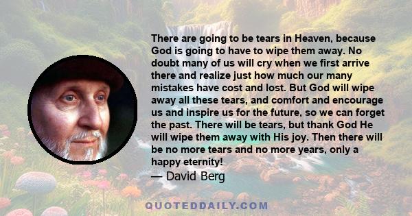 There are going to be tears in Heaven, because God is going to have to wipe them away. No doubt many of us will cry when we first arrive there and realize just how much our many mistakes have cost and lost. But God will 