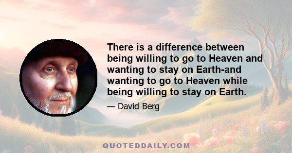 There is a difference between being willing to go to Heaven and wanting to stay on Earth-and wanting to go to Heaven while being willing to stay on Earth.