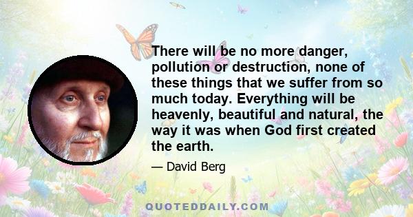 There will be no more danger, pollution or destruction, none of these things that we suffer from so much today. Everything will be heavenly, beautiful and natural, the way it was when God first created the earth.