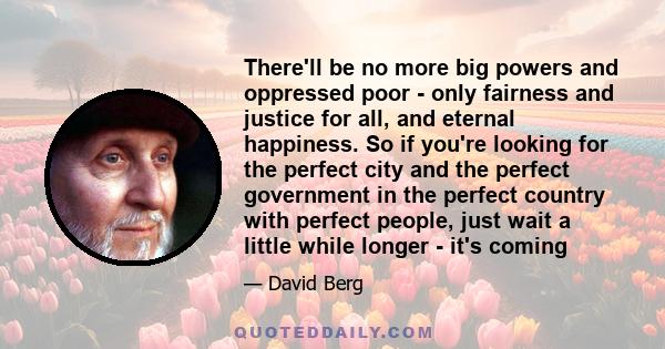 There'll be no more big powers and oppressed poor - only fairness and justice for all, and eternal happiness. So if you're looking for the perfect city and the perfect government in the perfect country with perfect