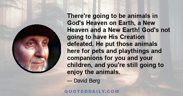 There're going to be animals in God's Heaven on Earth, a New Heaven and a New Earth! God's not going to have His Creation defeated. He put those animals here for pets and playthings and companions for you and your