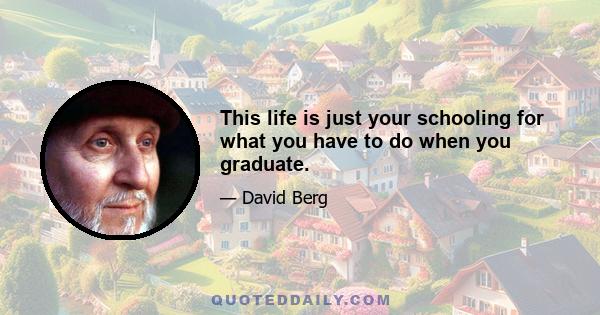 This life is just your schooling for what you have to do when you graduate.