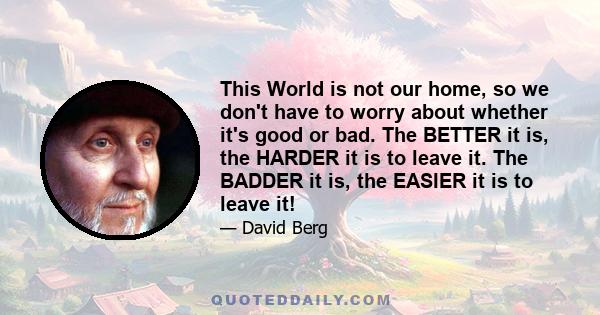 This World is not our home, so we don't have to worry about whether it's good or bad. The BETTER it is, the HARDER it is to leave it. The BADDER it is, the EASIER it is to leave it!