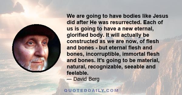 We are going to have bodies like Jesus did after He was resurrected. Each of us is going to have a new eternal, glorified body. It will actually be constructed as we are now, of flesh and bones - but eternal flesh and