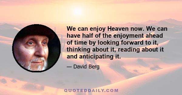 We can enjoy Heaven now. We can have half of the enjoyment ahead of time by looking forward to it, thinking about it, reading about it and anticipating it.