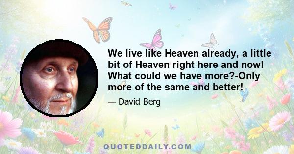 We live like Heaven already, a little bit of Heaven right here and now! What could we have more?-Only more of the same and better!