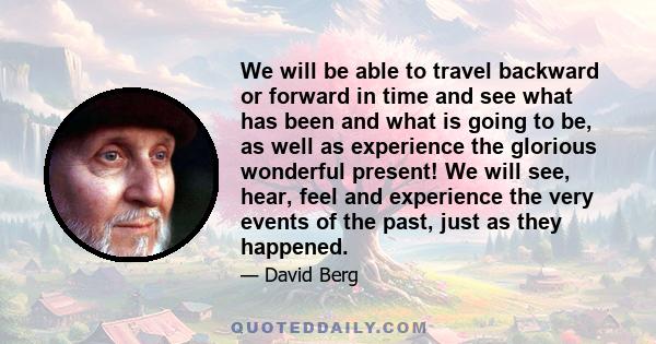 We will be able to travel backward or forward in time and see what has been and what is going to be, as well as experience the glorious wonderful present! We will see, hear, feel and experience the very events of the