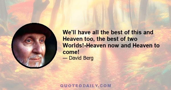 We'll have all the best of this and Heaven too, the best of two Worlds!-Heaven now and Heaven to come!