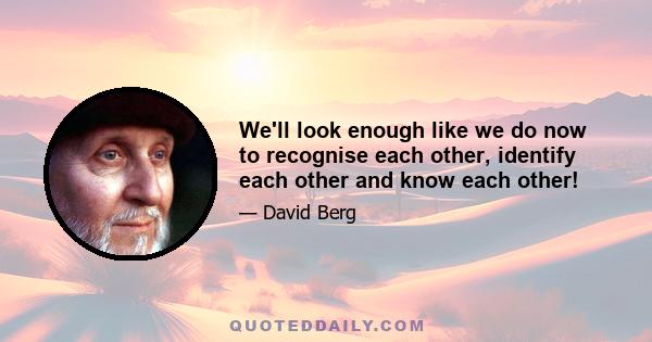 We'll look enough like we do now to recognise each other, identify each other and know each other!