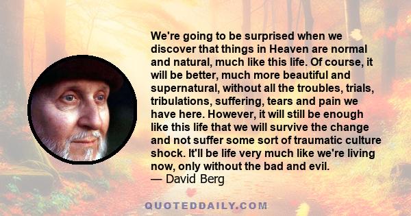 We're going to be surprised when we discover that things in Heaven are normal and natural, much like this life. Of course, it will be better, much more beautiful and supernatural, without all the troubles, trials,