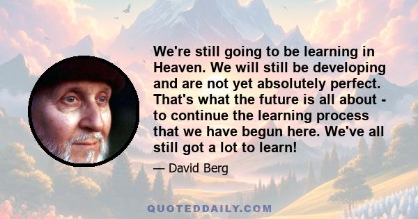 We're still going to be learning in Heaven. We will still be developing and are not yet absolutely perfect. That's what the future is all about - to continue the learning process that we have begun here. We've all still 