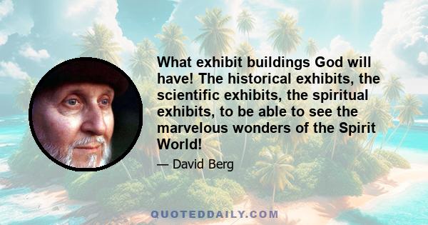 What exhibit buildings God will have! The historical exhibits, the scientific exhibits, the spiritual exhibits, to be able to see the marvelous wonders of the Spirit World!