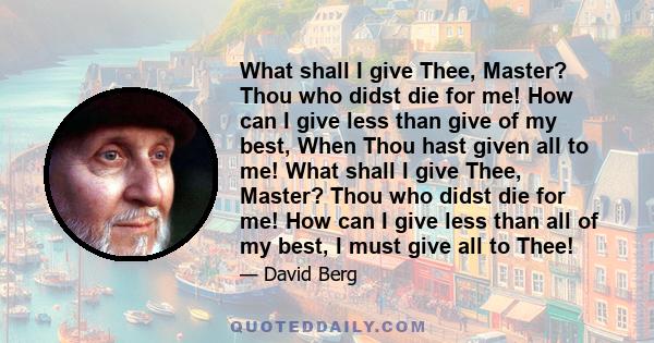 What shall I give Thee, Master? Thou who didst die for me! How can I give less than give of my best, When Thou hast given all to me! What shall I give Thee, Master? Thou who didst die for me! How can I give less than