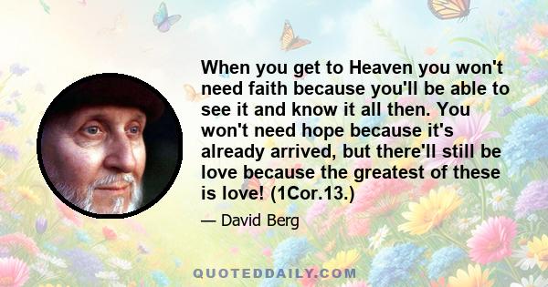 When you get to Heaven you won't need faith because you'll be able to see it and know it all then. You won't need hope because it's already arrived, but there'll still be love because the greatest of these is love!