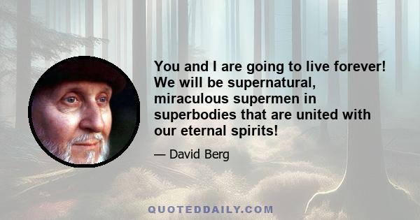 You and I are going to live forever! We will be supernatural, miraculous supermen in superbodies that are united with our eternal spirits!